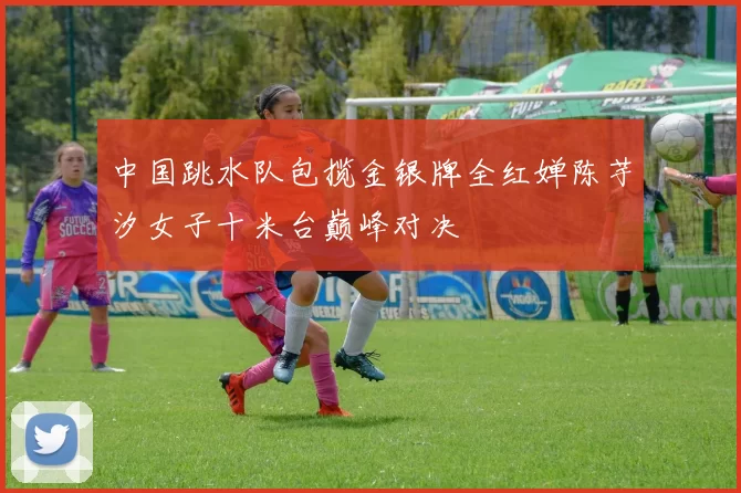 中国跳水队包揽金银牌全红婵陈芋汐女子十米台巅峰对决