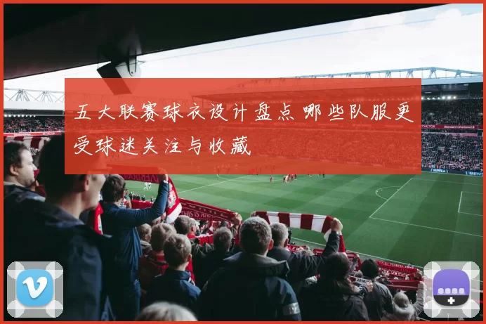 五大联赛球衣设计盘点 哪些队服更受球迷关注与收藏