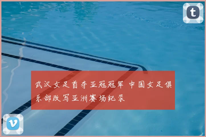 武汉女足首夺亚冠冠军 中国女足俱乐部改写亚洲赛场纪录