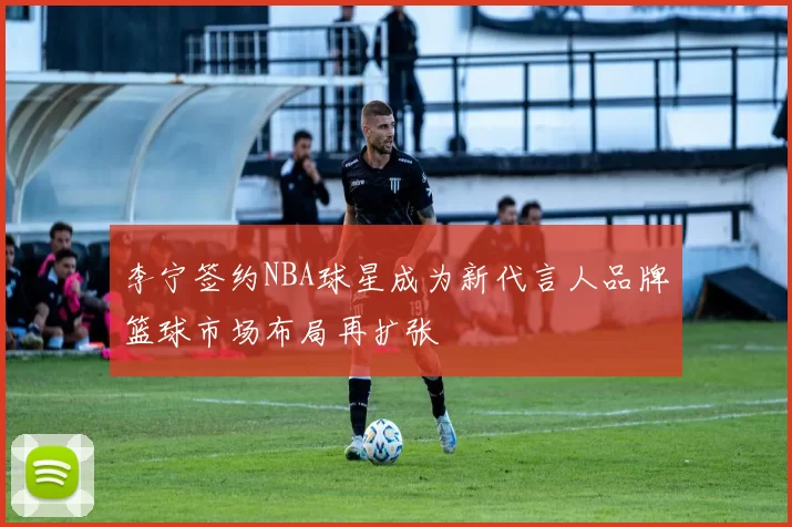 李宁签约NBA球星成为新代言人品牌篮球市场布局再扩张