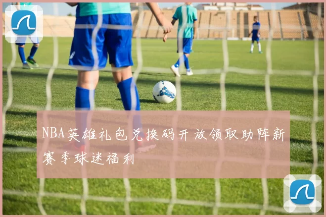 NBA英雄礼包兑换码开放领取助阵新赛季球迷福利