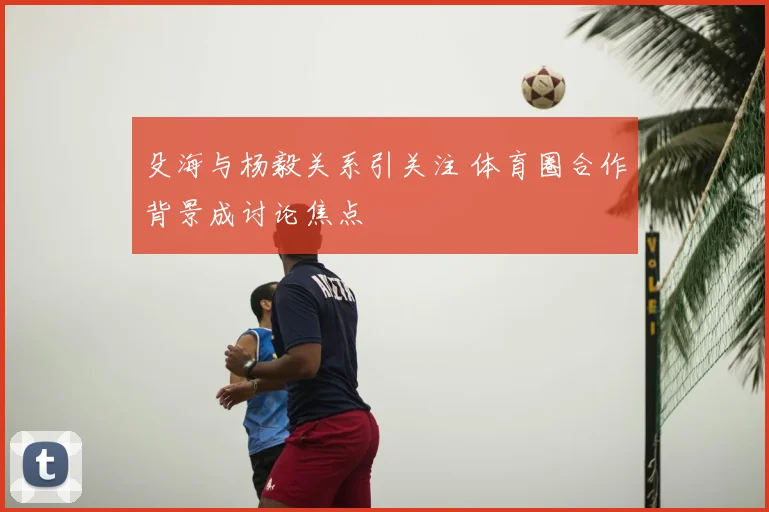 殳海与杨毅关系引关注 体育圈合作背景成讨论焦点