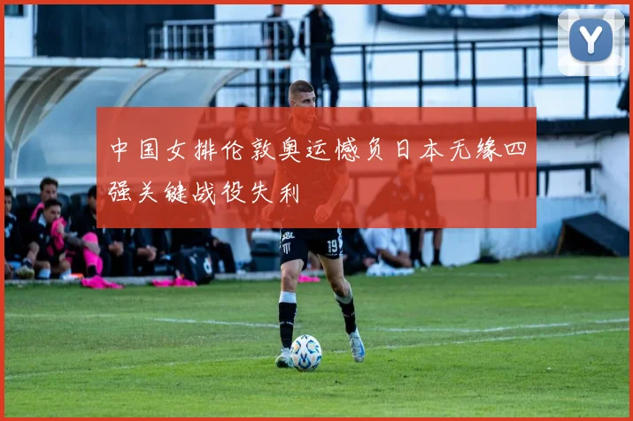 中国女排伦敦奥运憾负日本无缘四强关键战役失利